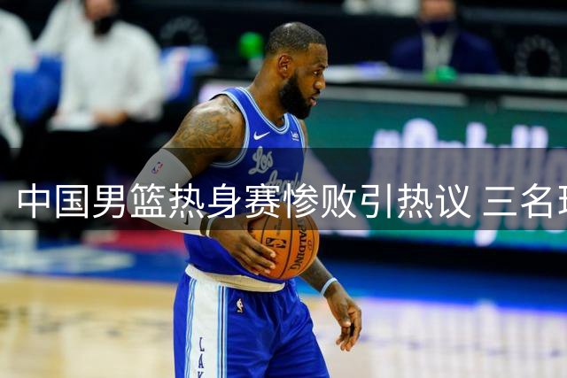 中国男篮热身赛惨败引热议 三名球员表现遭质疑 球迷力荐补强人选