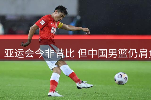 亚运会今非昔比 但中国男篮仍肩负特殊使命