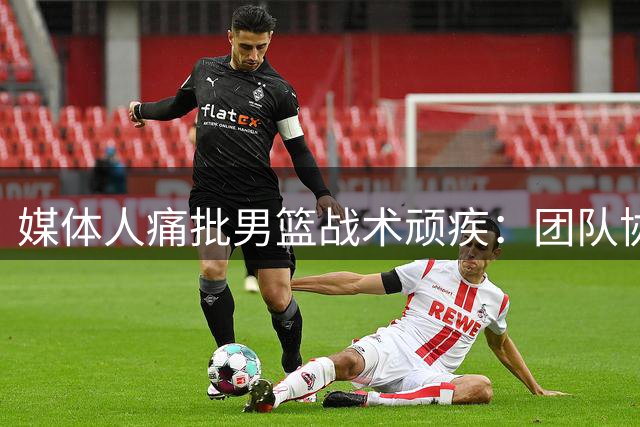 媒体人痛批男篮战术顽疾：团队协作缺失致热身赛惨败
