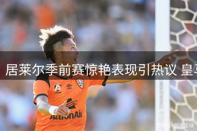 居莱尔季前赛惊艳表现引热议 皇马中场首发之争暗流涌动