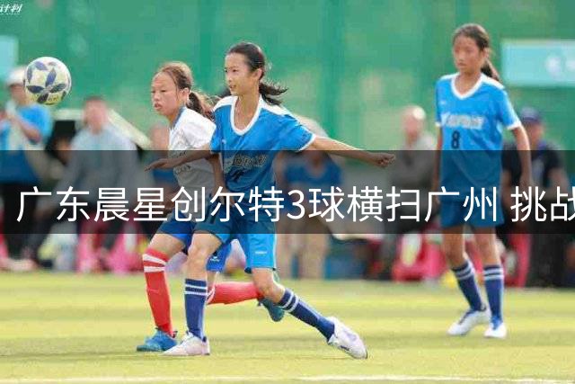 广东晨星创尔特3球横扫广州 挑战南区榜首深圳吉祥