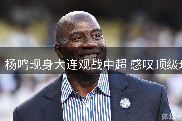 杨鸣现身大连观战中超 感叹顶级球场文化震撼人心