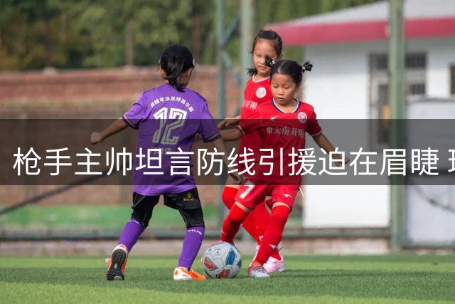 枪手主帅坦言防线引援迫在眉睫 球队正积极寻找合适人选