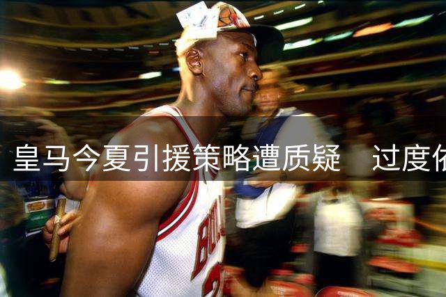 皇马今夏引援策略遭质疑　过度依赖成名老将存隐忧