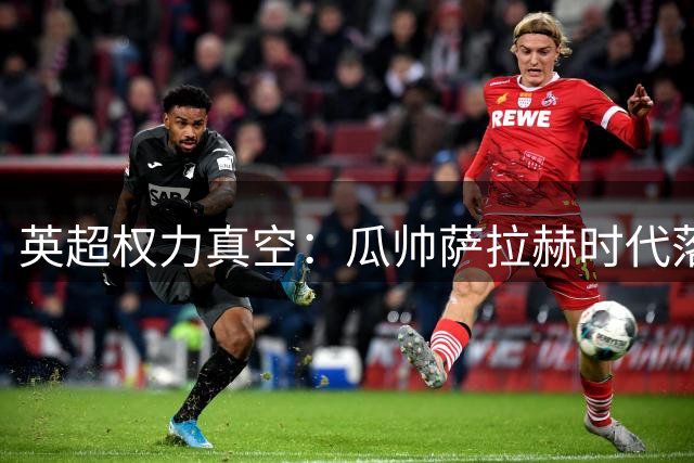 英超权力真空：瓜帅萨拉赫时代落幕，阿森纳领跑新格局