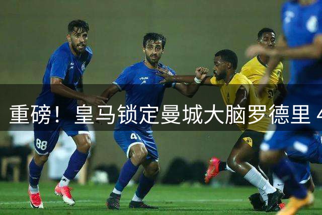 重磅！皇马锁定曼城大脑罗德里 4年长约引爆转会市场