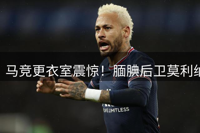 马竞更衣室震惊！腼腆后卫莫利纳世界杯决赛拳击罗德里引内部讨论